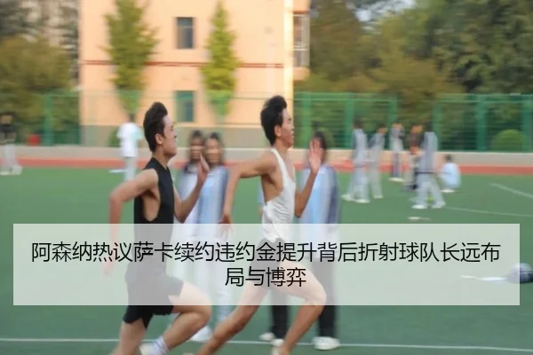 阿森纳热议萨卡续约违约金提升背后折射球队长远布局与博弈