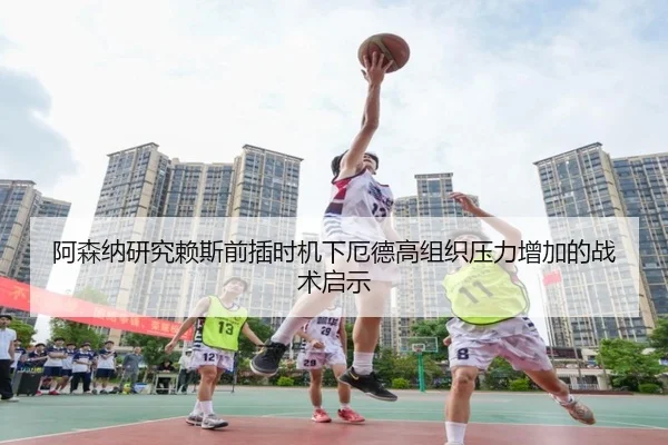阿森纳研究赖斯前插时机下厄德高组织压力增加的战术启示